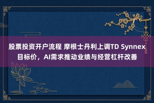 股票投资开户流程 摩根士丹利上调TD Synnex目标价，AI需求推动业绩与经营杠杆改善