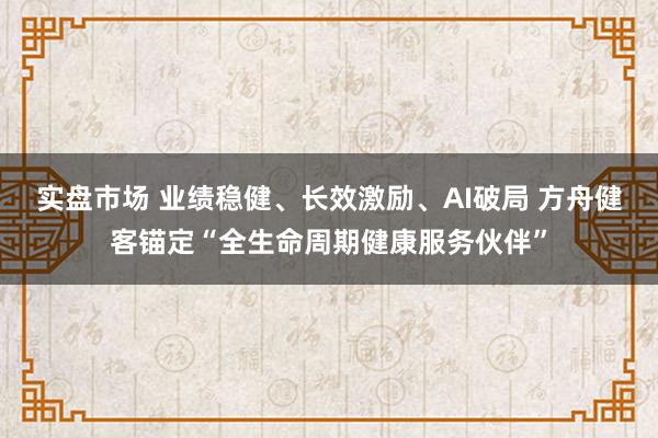 实盘市场 业绩稳健、长效激励、AI破局 方舟健客锚定“全生命周期健康服务伙伴”