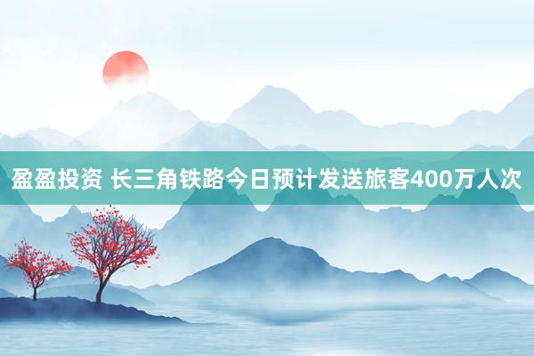 盈盈投资 长三角铁路今日预计发送旅客400万人次