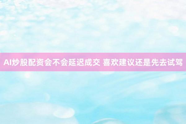 AI炒股配资会不会延迟成交 喜欢建议还是先去试驾