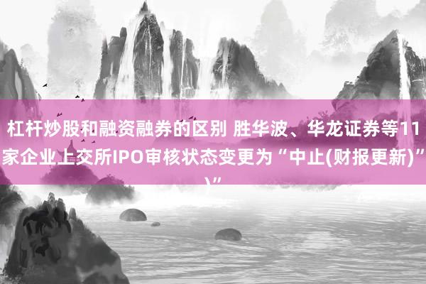 杠杆炒股和融资融券的区别 胜华波、华龙证券等11家企业上交所IPO审核状态变更为“中止(财报更新)”