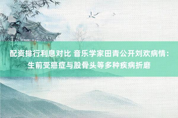 配资排行利息对比 音乐学家田青公开刘欢病情：生前受癌症与股骨头等多种疾病折磨