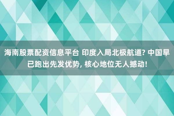 海南股票配资信息平台 印度入局北极航道? 中国早已跑出先发优势, 核心地位无人撼动!