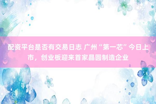配资平台是否有交易日志 广州“第一芯”今日上市，创业板迎来首家晶圆制造企业