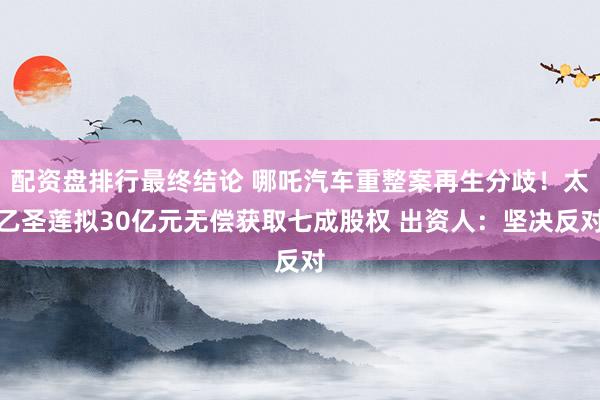 配资盘排行最终结论 哪吒汽车重整案再生分歧！太乙圣莲拟30亿元无偿获取七成股权 出资人：坚决反对