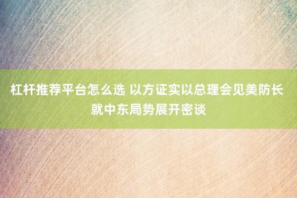 杠杆推荐平台怎么选 以方证实以总理会见美防长 就中东局势展开密谈