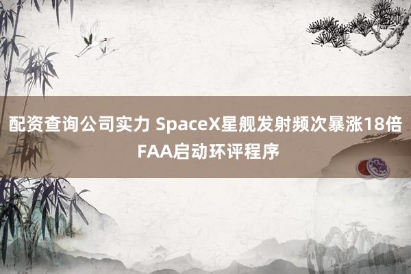 配资查询公司实力 SpaceX星舰发射频次暴涨18倍 FAA启动环评程序