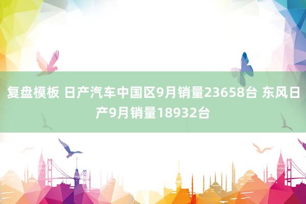 复盘模板 日产汽车中国区9月销量23658台 东风日产9月销量18932台