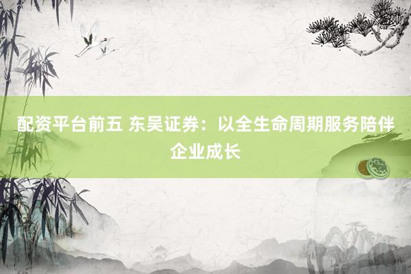 配资平台前五 东吴证券：以全生命周期服务陪伴企业成长