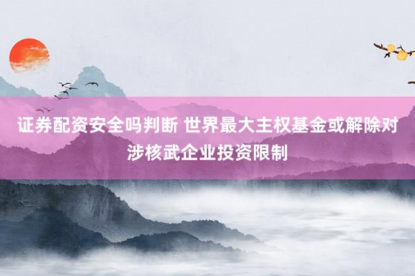 证券配资安全吗判断 世界最大主权基金或解除对涉核武企业投资限制
