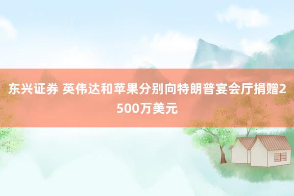 东兴证券 英伟达和苹果分别向特朗普宴会厅捐赠2500万美元