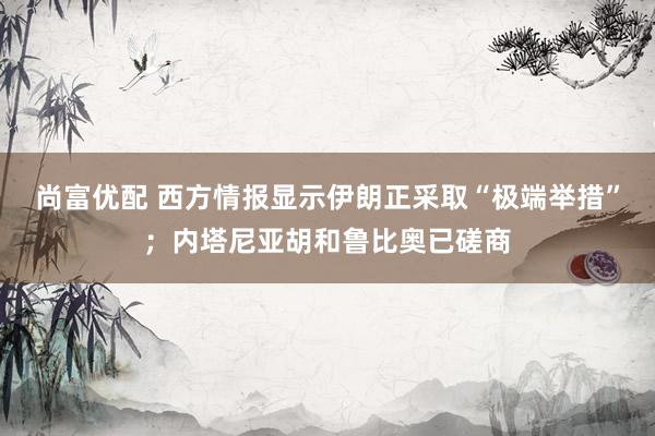尚富优配 西方情报显示伊朗正采取“极端举措”;内塔尼亚胡和鲁比奥已磋商
