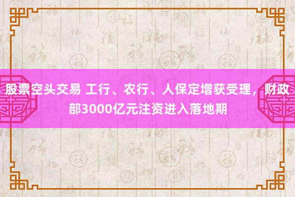 股票空头交易 工行、农行、人保定增获受理，财政部3000亿元注资进入落地期