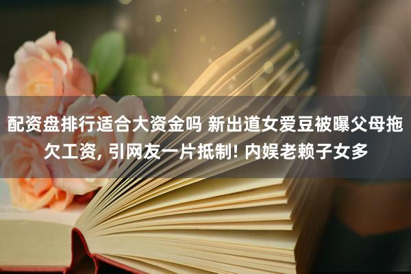 配资盘排行适合大资金吗 新出道女爱豆被曝父母拖欠工资, 引网友一片抵制! 内娱老赖子女多