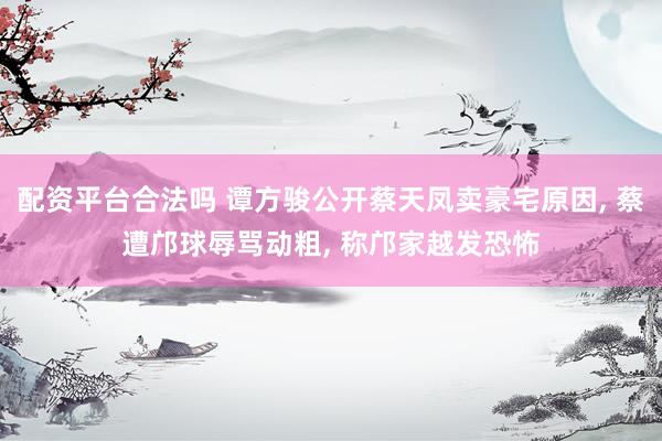 配资平台合法吗 谭方骏公开蔡天凤卖豪宅原因, 蔡遭邝球辱骂动粗, 称邝家越发恐怖