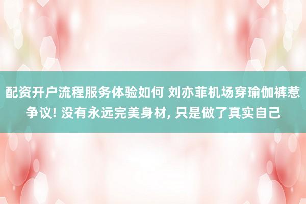 配资开户流程服务体验如何 刘亦菲机场穿瑜伽裤惹争议! 没有永远完美身材, 只是做了真实自己