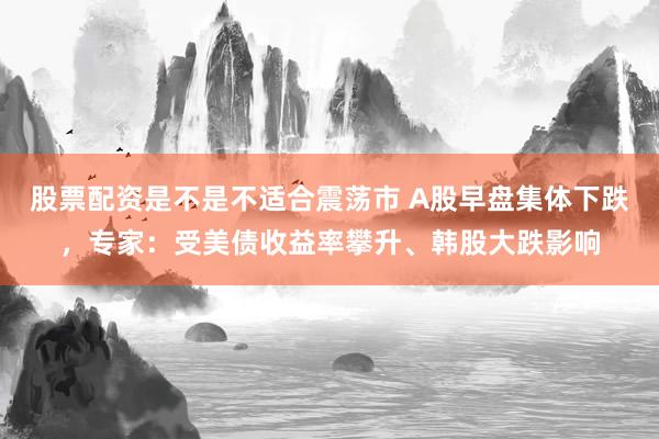 股票配资是不是不适合震荡市 A股早盘集体下跌，专家：受美债收益率攀升、韩股大跌影响