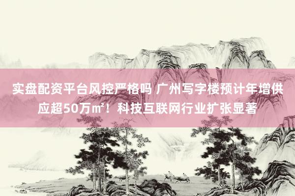 实盘配资平台风控严格吗 广州写字楼预计年增供应超50万㎡!科技互联网行业扩张显著