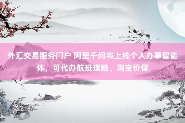 外汇交易服务门户 阿里千问将上线个人办事智能体，可代办航班理赔、淘宝价保