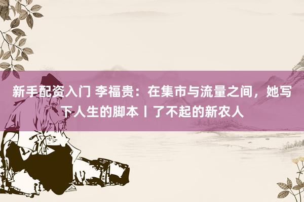 新手配资入门 李福贵:在集市与流量之间,她写下人生的脚本丨了不起的新农人