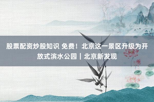 股票配资炒股知识 免费！北京这一景区升级为开放式滨水公园｜北京新发现