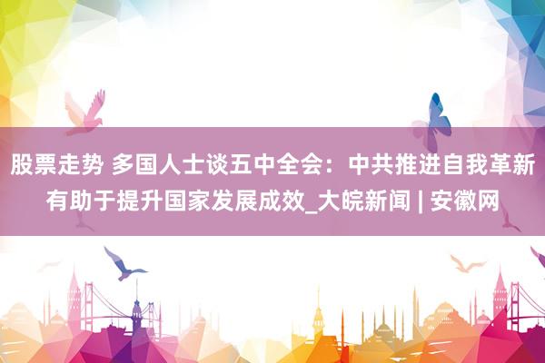 股票走势 多国人士谈五中全会：中共推进自我革新有助于提升国家发展成效_大皖新闻 | 安徽网
