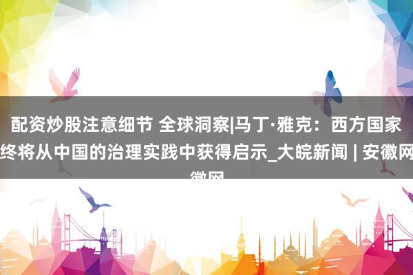 配资炒股注意细节 全球洞察|马丁·雅克：西方国家终将从中国的治理实践中获得启示_大皖新闻 | 安徽网