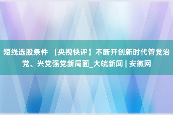 短线选股条件 【央视快评】不断开创新时代管党治党、兴党强党新局面_大皖新闻 | 安徽网